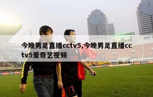 今晚男足直播cctv5,今晚男足直播cctv5爱奇艺视频